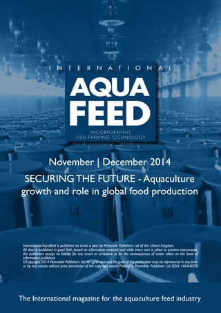 INCORPORATING 
F I S H FARMING TECHNOLOGY 
November | December 2014 
SECURING THE FUTURE - Aquaculture 
growth and role in global food production 
International Aquafeed is published six times a year by Perendale Publishers Ltd of the United Kingdom. 
All data is published in good faith, based on information received, and while every care is taken to prevent inaccuracies, 
the publishers accept no liability for any errors or omissions or for the consequences of action taken on the basis of 
information published. 
©Copyright 2014 Perendale Publishers Ltd. All rights reserved. No part of this publication may be reproduced in any form 
or by any means without prior permission of the copyright owner. Printed by Perendale Publishers Ltd. ISSN: 1464-0058 
The International magazine for the aquaculture feed industry 
 