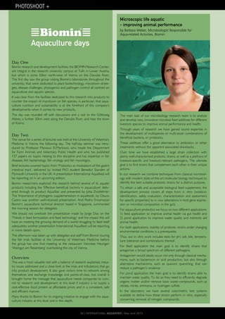 Day One
Biomin research and development facilities, the BIOMIN Research Center,
are integral in the research university campus at Tulln in Lower Austria,
but which is some 50km north-west of Vienna on the Danube River.
The first day saw the group visiting Biomin’s laboratories throughout the
university, that were dedicated to plant biotechnology, mycotoxin strate-
gies, disease challenges, phytogenics and pathogen control all centred on
aquaculture and aquatic species.
It was clear from the facilities dedicated to this research into products to
counter the impact of mycotoxin on fish species, in particular, that aqua-
culture nutrition and sustainability is at the forefront of this company’s
developments when it comes to new products.
The day was rounded off with discussions and a visit to the Göttweig
Abbey, a further 30km west along the Danube River, and near the town
of Krems.
Day Two
The venue for a series of lectures was held at the University of Veterinary
Medicine in Vienna the following day. The half-day seminar was intro-
duced by Professor Mansour El-Marbouti, who heads the Department
for Farm Animals and Veterinary Public Health and who has published
137 papers on topics relating to this discipline and has expertise in fish
diseases, fish bacteriology, fish virology and fish mycologoy.
Brief lectures covered topics from ‘Probiotics as modulators of the gastro
intestinal tract’, delivered by invited PhD student Benedict Standen of
Plymouth University in the UK: A presentation International Aquafeed will
be reporting on in an upcoming edition.
Biomin researchers explored the research behind several of its aquatic
products including the ‘Effective beneficial bacteria in aquaculture’ deliv-
ered through its product AquaStar and presented by Jutta Zwielehner.
The ‘Importance of phytogenic supplementation in aquafeeds’, by Otavio
Castro was another well-received presentation. And Pedro Encarnacao
Biomin’s aquaculture technical director based in Singapore, summarised
the morning session for delegates.
We should not overlook the presentation made by Jorge Dias on the
‘Trends in feed formulation and feed technology’ and the impact this will
have on meeting the growing demand of a world struggling to feed itself
adequately; another presentation International Aquafeed will be reporting
in more details upon.
The afternoon was taken up with delegates and staff from Biomin touring
the fish trials facilities at the University of Veterinary Medicine before
the group has one final meeting at the restaurant Viennese Heurigen
‘Weingut am Reisenberg’ overlooking the city of Vienna.
Overview
This was a most valuable visit with a balance of research explained, indus-
try issues addressed and a close look at the trials and tribulations that go
into product development. It also gave visitors time to network among
themselves and exchange knowledge and points-of-view, but overall it
brought home the message that aquaculture needs companies to com-
mit to research and development at this level if industry is to supply a
cost-effective food protein at affordable prices and in a consistent, safe
and efficient manner.
Many thanks to Biomin for its ongoing initiative to engage with the aqua-
culture industry at this level and in this depth.
The main task of our microbiology research team is to analyze
and develop new, innovative microbial feed additives for different
livestock species to improve animal performance and health.
Through years of research we have gained sound expertise in
the development of multispecies or multi-strain combinations of
beneficial bacteria, or probiotics.
These additives offer a good alternative to antibiotics or other
treatments without the apparent associated drawbacks.
Over time we have established a large strain collection with
plenty well-characterised probiotic strains, as well as a plethora of
livestock-specific and livestock-relevant pathogens. The ultimate
goal is to find strains that complement each other in their unique
actions.
In our research we combine techniques from classical microbiol-
ogy with modern state-of-the-art molecular biology techniques to
identify the best suitable probiotic strains for a distinct purpose.
To obtain a safe and acceptable biological feed supplement, the
development process covers all steps from in vitro (isolation,
identification, safety evaluation, characterization and assessment
for specific properties) to in vivo (alterations in host gene expres-
sion or microbial composition in the gut).
For aquaculture probiotics we focus on two different applications:
1) feed application to improve animal health via gut health and
2) pond application to improve water quality and indirectly aid
animal health.
For both applications, stability of probiotic strains under changing
environmental conditions is a prerequisite.
Thus, our in vitro work includes tests for pH, salt, bile, tempera-
ture tolerance and combinations thereof.
For feed application the main goal is to identify strains that
antagonize a broad spectrum of different pathogens.
Antagonism would ideally occur not only through classical mecha-
nisms, such as bacteriocin or acid production, but also through
alternative mechanisms, such as quorum quenching, that can
reduce a pathogen’s virulence.
For pond application the main goal is to identify strains able to
maintain water quality. To do so they need to efficiently degrade
organic matter and/or remove toxic waste compounds, such as
nitrate, nitrite, ammonia, or hydrogen sulfide.
In the laboratory we have several colorimetric test systems
available to define how these strains perform in vitro, especially
concerning removal of nitrogen compounds.
Microscopic life aquatic
- improving animal performance
by Barbara Weber, Microbiologist Responsible for
Aqua-related Activities, Biomin
Aquaculture days
PHOTOSHOOT +
30 | INTERNATIONAL AQUAFEED | May-June 2015
 