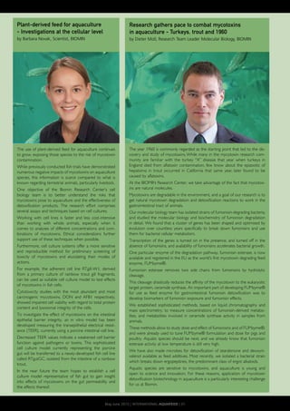 The year 1960 is commonly regarded as the starting point that led to the dis-
covery and study of mycotoxins. While many in the mycotoxin research com-
munity are familiar with the turkey “X” disease that year when turkeys in
England died from aflatoxin contamination, few know about the epizootic of
hepatoma in trout occurred in California that same year, later found to be
caused by aflatoxins.
At the BIOMIN Research Center, we take advantage of the fact that mycotox-
ins are natural molecules.
Mycotoxins are degradable in the environment, and a goal of our research is to
get natural mycotoxin degradation and detoxification reactions to work in the
gastrointestinal tract of animals.
Our molecular biology team has isolated strains of fumonisin-degrading bacteria,
and studied the molecular biology and biochemistry of fumonisin degradation
in detail. We found that a cluster of genes has been shaped and optimised by
evolution over countless years specifically to break down fumonisins and use
them for bacterial cellular metabolism.
Transcription of the genes is turned on in the presence, and turned off in the
absence of fumonisins, and availability of fumonisins accelerates bacterial growth.
One particular enzyme of the degradation pathway, fumonisin esterase, is now
available and registered in the EU as the world’s first mycotoxin degrading feed
enzyme, FUMzyme®.
Fumonisin esterase removes two side chains from fumonisins by hydrolytic
cleavage.
This cleavage drastically reduces the affinity of the mycotoxin to the eukaryotic
target protein, ceramide synthase. An important part of developing FUMzyme®
for use as feed enzyme for gastrointestinal fumonisin detoxification was to
develop biomarkers of fumonisin exposure and fumonisin effects.
We established sophisticated methods, based on liquid chromatography and
mass spectrometry, to measure concentrations of fumonisin-derived metabo-
lites, and metabolites involved in ceramide synthase activity in samples from
animals.
These methods allow to study dose and effect of fumonisins and of FUMzyme®,
and were already used to tune FUMzyme® formulation and dose for pigs and
poultry. Aquatic species should be next, and we already know that fumonisin
esterase activity at low temperature is still very high.
We have also made microbes for detoxification of zearalenone and deoxyni-
valenol available as feed additives. Most recently, we isolated a bacterial strain
which breaks down ergopeptines, the predominant class of ergot alkaloids.
Aquatic species are sensitive to mycotoxins, and aquaculture is young and
open to science and innovation. For these reasons, application of mycotoxin
detoxification biotechnology in aquaculture is a particularly interesting challenge
for us at Biomin.
The use of plant-derived feed for aquaculture continues
to grow, exposing those species to the risk of mycotoxin
contamination.
While previously conducted fish trials have demonstrated
numerous negative impacts of mycotoxins on aquaculture
species, this information is scarce compared to what is
known regarding terrestrial animals, particularly livestock.
One objective of the Biomin Research Center’s cell
biology team is to better understand the risks that
mycotoxins pose to aquaculture and the effectiveness of
detoxification products. The research effort comprises
several assays and techniques based on cell cultures.
Working with cell lines is faster and less cost-intensive
than working with whole animals, especially when it
comes to analyses of different concentrations and com-
binations of mycotoxins. Ethical considerations further
support use of these techniques when possible.
Furthermore, cell culture systems offer a more sensitive
and reproducible method for preliminary screening of
toxicity of mycotoxins and elucidating their modes of
actions.
For example, the adherent cell line RTgill-W1, derived
from a primary culture of rainbow trout gill fragments,
can be used as suitable cell culture model to test effects
of mycotoxins in fish cells.
Cytotoxicity studies with the most abundant and most
carcinogenic mycotoxins, DON and AFB1 respectively,
showed impaired cell viability with regard to total protein
content and lysosomal integrity of the cells.
To investigate the effect of mycotoxins on the intestinal
epithelial barrier integrity, an in vitro model has been
developed measuring the transepithelial electrical resist-
ance (TEER), currently using a porcine intestinal cell line.
Decreased TEER values indicate a weakened cell barrier
function against pathogens or toxins. This sophisticated
cell culture model currently representing the porcine
gut will be transferred to a newly-developed fish cell line
called RTgutGC, isolated from the intestine of a rainbow
trout.
In the near future the team hopes to establish a cell
culture model representative of fish gut to gain insight
into effects of mycotoxins on the gut permeability and
the effects thereof.
Research gathers pace to combat mycotoxins
in aquaculture - Turkeys, trout and 1960
by Dieter Moll, Research Team Leader Molecular Biology, BIOMIN
Plant-derived feed for aquaculture
- Investigations at the cellular level
by Barbara Novak, Scientist, BIOMIN
May-June 2015 | INTERNATIONAL AQUAFEED | 31
 