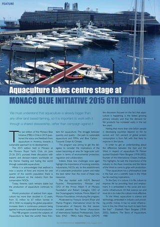 T
he last edition of the Monaco Blue
Initiative (MBI) in Chile in 2014 ques-
tioned the status and feedback from
aquaculture in America, towards a
sustainable approach to its development.
The 2015 edition held in Monaco at
the Monaco Royal Yacht Club, on June
25-26 2015, pursued these discussions with
experts and decision-makers worldwide on
the theme: Feeding and fueling the world
through sustainable aquaculture.
Whilst it is acknowledged that seafood is
now a source of food and income for one
quarter of the world’s population there is
always pressure on the industry from the
conservation NGOs.
Today, fisheries catch remains stable but
the production of aquaculture continues to
rise.
World production of seafood from aqua-
culture has more than doubled in 12 years,
from 32 million to 67 million tonnes in
2012. With no stopping the global population
increases there is continuous pressure being
applied to ensure sustainable food production.
The MBI program covered the subjects of:
Aquaculture to feed the world?; New fron-
tiers for aquaculture; The struggle between
quantity and quality – the path to sustainable
aquaculture and MPAs and Blue Carbon -
Towards Ocean & Climate.
The program was aiming to get the del-
egates to consider the implications of the
ocean becoming an area for large-scale culti-
vation in terms of environmental protection,
regulation and collaboration.
Indeed, these new challenges once again
highlight the importance of involving scientists,
industrialists, NGOs, etc, to the establishment
of a sustainable production system and make
the best rather than the most of these new
resources.
The day started with H.E.M. Bernard
Fautrier, Plenipotentiary Minister and
CEO of the Prince Albert II of Monaco
Foundation and Robert Calcagno, CEO of
the Oceanographic Institute, Prince Albert I of
Monaco Foundation, introducing the program.
Moderated by François Simard (Polar and
Marine Program, International Union for the
Conservation of Nature) the first session
included panelists Roy Palmer (Association
of International Seafood Professionals); Doris
Soto (FAO - FIRA); Fabio Massa (GFCM)
the discussion focused on the fact that aqua-
culture is happening, is the fastest growing
primary industry and that the demand for
fish products has increased vastly in the last
few years.
Noting that more than one billion people
in developing countries depend on fish to
survive and 16.5 percent of global protein
consumption is from fish with that likely to
improve in the future.
In order to get an understanding about
the difference between the East and the
West in respect of aquaculture Mr Palmer
quoted Elisabeth Mann Borgese (1918-2002),
founder of the International Oceans Institute.
This highlights, he said, the importance of the
industry to the Asian countries and the failure
of the West to come to grips with production.
"That aquaculture has a philosophical base
in the East and a scientific base in the West
has far-reaching implications.
"In the East, it is culture, it is life: culture to
improve life by providing food and employ-
ment. It is embedded in the social and eco-
nomic infrastructure. All that science can and
must do is to make this culture more effective.
"In the West, aquaculture is science and
technology, embodied in industry and provid-
ing profits: money. It has no social infrastruc-
ture. In this, the West has much to learn from
the East." - Elizabeth Mann Borgese (1918-
2002), Seafarm, The Story of Aquaculture,
1980
Aquaculture takes centre stage at
MONACO BLUE INITIATIVE 2015 6TH EDITION
16 | INTERNATIONAL AQUAFEED | July-August 2015
FEATURE
We must understand that aquaculture is already bigger than
any other land based farming, so it is important to work with it
through a shared stewardship, rather than campaign against it
 
