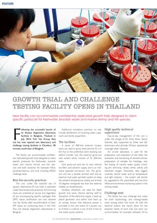 F
ollowing the successful launch of
its disease diagnostics laboratory
facilities in Bangkok, Thailand in
July 2014, Fish Vet Group Asia
Ltd has now opened wet laboratory and
challenge testing facilities in Chonburi, 90
minutes south-east of Bangkok.
The facility can accommodate confiden-
tial, replicated growth trials designed to client
specific protocols for freshwater, brackish
water and marine shrimp and fish spe-
cies and both bacterial, for example Vibrio
parahaemolyticus, and viral, including WSSV
challenge tests.
Best bio-security practices
The unit, under the watchful eye of
aquatic veterinarian Dr Leo Galli, is operated
under best biosecurity practices. All incoming
stock are screened at source and regardless
of any accompanying specific pathogen free
(SPF) status certification are only allowed
into the facility after reconfirmation of their
SPF status by conducting tests in the FVG
Asia Ltd disease diagnostics laboratories in
Bangkok.
Additional mandatory practices on site,
include disinfection of incoming water, pipe-
work and facility equipment.
The facilities
A series of 400-litre external nursery
tanks are used to grow seed (shrimp PL’s or
fish fry) to the preferred client stocking size
before transfer into the external grow-out
tank system which consists of 32 200-litre
tanks.
Each grow-out tank has its own internal
bio-filter, and aeration supply and is an indi-
vidual separate bio-secure unit. The grow-
out unit has a double skinned roof and an
external roof water sprinkler system to keep
the ambient temperatures steady and at least
10 degrees centigrade less than the external
midday air temperatures.
Facilities, therefore, are ideal for feed/
growth trial work. Alarms alerting staff to
disruption of the electricity supply, a back-up
petrol generator and switch over back up
air pumps ensure that electrical power is
provided in the rare event of a power cut,
or if there is a failure in any of the in-line air
and water pump systems.
High quality technical
supervision
Day-to-day management of the unit is
under the charge of Dr Andy Shinn, Senior
Scientist, ably supported by three wet lab’
technicians who provide 24-hour operational
coverage when required.
An on-site laboratory is used for the
preparation and evaluation of test diets, the
evaluation and monitoring of stocked animals,
preparation of samples for histology, and,
the testing of routine water quality includ-
ing pH, ammonia, nitrate, nitrite, salinity and
dissolved oxygen. Automatic data loggers
routinely record water and air temperature
and light intensity – this system will shortly
be upgraded to the automated and real time
iWise environmental monitoring system in the
coming weeks.
Challenge tests
The facility has two challenge test suites
for both bacteriology and virology-based
work among other trial work. As with the
external system, the rooms allow for the
bespoke needs of each trial, but each can
accommodate, for example, between 24 to
GROWTH TRIAL AND CHALLENGE
TESTING FACILITY OPENS IN THAILAND
New facility can accommodate confidential, replicated growth trials designed to client
specific protocols for freshwater, brackish water and marine shrimp and fish species
18 | INTERNATIONAL AQUAFEED | September-October 2015
FEATURE
 