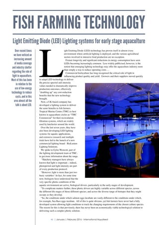 FISH FARMING TECHNOLOGY
Light Emitting Diode (LED) Lighting systems for early stage aquaculture
L
ight Emitting Diode (LED) technology has proven itself in almost every
environment where artificial lighting is deployed, and the various agricultural
sectors involved in intensive food production are no exception.
Fixture longevity and significant reductions in energy consumption have seen
LEDs becoming increasingly common. Less widely publicised, however, is the
notion that emerging lighting technology may offer the aquaculture industry more
than simply a way to reduce operating costs….
Commercial horticulture has long recognised the critical role of light in
influencing product quality and yield. Growers and their suppliers moved quickly
to adapt LED technology to deliver
the precise spectral and intensity
values needed to dramatically improve
production outcomes, effectively
“doubling up” any cost-reduction
benefits that the new technology
brought.
Now, a UK-based company has
developed a lighting system to deliver
the same benefits to fish farmers.
Tropical Marine Centre (TMC) is best
known in aquaculture circles as “TMC
Commercial” for their recirculation
filtration systems, which are widely
used by hatcheries around the world.
Over the last seven years, they have
also been developing LED lighting
systems for aquatic applications,
and extensive research and multiple
trials have led to the launch of a new
commercial lighting brand - BioLumen
Lighting Solutions.
We spoke to Gyles Westcott, part of
the lighting development team at TMC,
to get more information about the range.
“Hatchery managers have always
known that light is important – indeed,
photoperiod and light intensity are part
of every production protocol.
“However, light is more than just two
basic variables! In fact, for some time
now, biologists have understood that the
very specific photic conditions of the
aquatic environment are active, biological drivers, particularly in the early-stages of development.
“To complicate matters further, these photic drivers are highly variable across different species, across
the different life-stages of those different species, and across the diverse range of biotopes that they might
occupy as they develop.
“So, the conditions under which salmon eggs incubate are vastly different to the conditions under which,
for example, Sea Bass eggs incubate. All of this is quite obvious, yet fish farmers have never had a fully
developed system allowing light conditions to track the changing requirements of the chosen culture species.
The reason for this is that previously, there has never been an economically viable technological solution to
delivering such a complex photic solution.
Over recent times
we have noticed an
increasing amount
of media coverage
and industry chatter
regarding the role of
light in aquaculture.
Most of this has been
in relation to the
use of low-energy
technology to reduce
costs, and in this
area almost all the
talk is about LED.
46 | January | February 2016 - International Aquafeed
 
