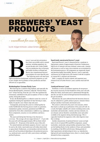 BREWERS’ YEAST
PRODUCTS
B
rewers’ yeast and derived products
have been successfully used in animal
nutrition, including aquafeeds, for
several decades now. Leiber GmbH,
with two production sites in Germany
and further facilities in Poland and
Russia, have manufactured brewers’
yeast products for more than 60 years.
The following article will shed more
light on production background, well-known properties as well
as new insights into by-products of beer production and their
efficient use in aquaculture.
Reinheitsgebot: German Purity Laws
Beer brewing has a centuries-long tradition, and especially the
famous Reinheitsgebot, sometimes called the “German Purity
Law” of beer brewing. From the year 1516, this regulation has
enormously contributed to the great acceptance of beer as a high-
quality, food-grade product.
In fact, the Reinheitsgebot is a collective name for a series of
regulations limiting the ingredients for beer brewing to water,
barley (in specific cases wheat), hops and yeast.
Consequently, processing this yeast to a refined quality by
Leiber GmbH after the brewing process results in a premium,
standardised, quality consistent, guaranteed non-GMO raw
material free from other contaminants or additives (e.g. additional
flavor components, enzymes or even antibiotics and heavy
metals).
The yeast used during beer brewing is Saccharomyces
cerevisiae. The average cell size ranges between 5 – 13 µm with
the yeast cell wall being approximately 200 nm thick (which
constitutes 25 – 40 percent of the total dry mass of the cell).
For animal nutrition and dietetic purposes, brewers’ yeast can
be used as the whole, inactivated yeast cell (either drum-dried
or spray-dried). Furthermore, several products derived from the
yeast cell can be produced depending on the production process,
e.g. autolysed yeast, yeast cell walls, yeast extracts and highly
purified ß-glucans.
Inactivated, unextracted brewer’s yeast
Inactivated brewers’ yeast is characterised by a moderate to
high protein content of approximately 46 percent. Furthermore,
high levels of minerals and trace elements, amino acids, vitamins
and enzymes as well as many micro-nutrients are accumulated by
the fermentation process. All components are organically bound
and therefore highly bioavailable. Brewers’ yeast is especially
well-known for its high levels of B vitamins (with the exception
of vitamin B12), selenium and chromium.
Table 1 compares B vitamin contents and important trace
element levels of Leiber brewers’ yeast, soybean meal and fish
meal.
Autolyzed brewers’ yeast
Vertebrate as well as invertebrate organisms do not possess
the enzymes necessary for the breakdown of the yeast cell wall.
When the whole, inactivated yeast is administered through the
diet this can only be achieved through bacterial fermentation by
the gut microbiota.
Alternatively, the yeast collected from the breweries however
may be subjected to a gentle autolysis process, instead of direct
drying to produce inactivated, unextracted yeast.
This action is achieved by the yeast’s own enzymes, which
then leads to a break-up or perforation of the yeast cell wall. As
a result, the highly valuable cell contents including amino acids,
nucleotides and nucleosides, vitamins and trace elements, etc.
are released, and are therefore considerably easier and earlier
available to the organism during intestinal passage. This is
especially beneficial for organisms with a short digestive tract
like in shrimp.
Another characteristic of autolysed brewers’ yeasts are high
native levels of natural DNA and RNA components, named
nucleotides, nucleosides and pyrimidine and purine bases. They
are the building blocks for the synthesis of bases and nucleotides
for doubling of the DNA (cell division). During periods of
high requirements and physiological stress e.g. reproduction,
high growth and immunological stress; there is a clearly higher
demand for those components.
- excellent for use in aquafeeds
by Dr. Holger Kühlwein, Leiber GmbH, Germany
16 | March | April 2016 - International Aquafeed
FEATURE
 
