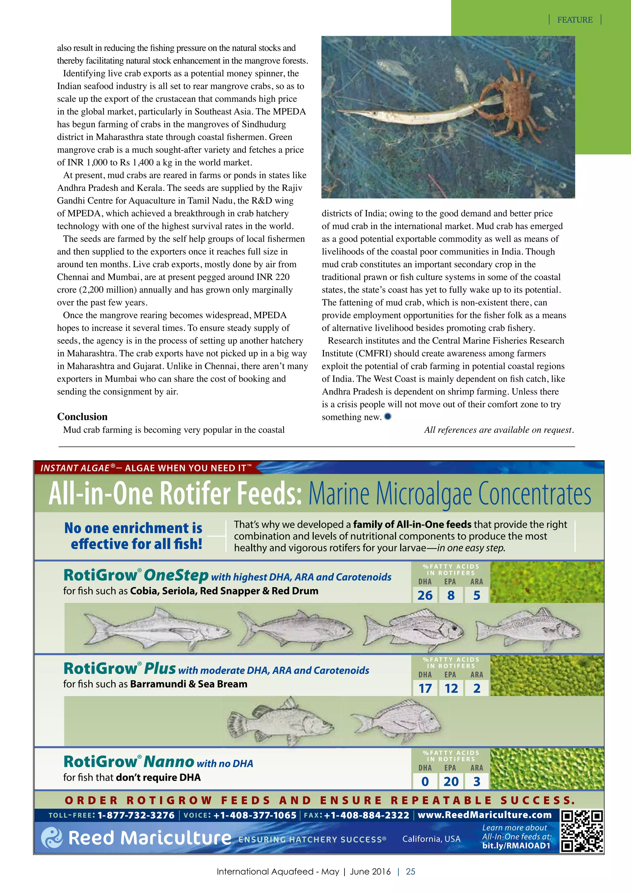 also result in reducing the fishing pressure on the natural stocks and
thereby facilitating natural stock enhancement in the mangrove forests.
Identifying live crab exports as a potential money spinner, the
Indian seafood industry is all set to rear mangrove crabs, so as to
scale up the export of the crustacean that commands high price
in the global market, particularly in Southeast Asia. The MPEDA
has begun farming of crabs in the mangroves of Sindhudurg
district in Maharasthra state through coastal fishermen. Green
mangrove crab is a much sought-after variety and fetches a price
of INR 1,000 to Rs 1,400 a kg in the world market.
At present, mud crabs are reared in farms or ponds in states like
Andhra Pradesh and Kerala. The seeds are supplied by the Rajiv
Gandhi Centre for Aquaculture in Tamil Nadu, the R&D wing
of MPEDA, which achieved a breakthrough in crab hatchery
technology with one of the highest survival rates in the world.
The seeds are farmed by the self help groups of local fishermen
and then supplied to the exporters once it reaches full size in
around ten months. Live crab exports, mostly done by air from
Chennai and Mumbai, are at present pegged around INR 220
crore (2,200 million) annually and has grown only marginally
over the past few years.
Once the mangrove rearing becomes widespread, MPEDA
hopes to increase it several times. To ensure steady supply of
seeds, the agency is in the process of setting up another hatchery
in Maharashtra. The crab exports have not picked up in a big way
in Maharashtra and Gujarat. Unlike in Chennai, there aren’t many
exporters in Mumbai who can share the cost of booking and
sending the consignment by air.
Conclusion
Mud crab farming is becoming very popular in the coastal
districts of India; owing to the good demand and better price
of mud crab in the international market. Mud crab has emerged
as a good potential exportable commodity as well as means of
livelihoods of the coastal poor communities in India. Though
mud crab constitutes an important secondary crop in the
traditional prawn or fish culture systems in some of the coastal
states, the state’s coast has yet to fully wake up to its potential.
The fattening of mud crab, which is non-existent there, can
provide employment opportunities for the fisher folk as a means
of alternative livelihood besides promoting crab fishery.
Research institutes and the Central Marine Fisheries Research
Institute (CMFRI) should create awareness among farmers
exploit the potential of crab farming in potential coastal regions
of India. The West Coast is mainly dependent on fish catch, like
Andhra Pradesh is dependent on shrimp farming. Unless there
is a crisis people will not move out of their comfort zone to try
something new.
All references are available on request.
TOLL-FREE: 1-877-732-3276 | VOICE: +1-408-377-1065 | FAX: +1-408-884-2322 | www.ReedMariculture.com
Reed Mariculture ENSURING HATCHERY SUCCESS® California, USA
INSTANT ALGAE®– ALGAE WHEN YOU NEED IT™
Learn more about
All-In-One feeds at:
bit.ly/RMAIOAD1
All-in-One Rotifer Feeds: Marine Microalgae Concentrates
No one enrichment is
eﬀective for all ﬁsh!
RotiGrow®OneStepwith highest DHA, ARA and Carotenoids
for fish such as Cobia, Seriola, Red Snapper & Red Drum
RotiGrow®Nannowith no DHA
for fish that don’t require DHA
RotiGrow®Pluswith moderate DHA, ARA and Carotenoids
for fish such as Barramundi & Sea Bream
That’s why we developed a family of All-in-One feeds that provide the right
combination and levels of nutritional components to produce the most
healthy and vigorous rotifers for your larvae—in one easy step.
O R D E R R O T I G R O W F E E D S A N D E N S U R E R E P E A T A B L E S U C C E S S.
% FAT T Y A C I D S
I N R O T I F E R S
DHA EPA ARA
17 12 2
% FAT T Y A C I D S
I N R O T I F E R S
DHA EPA ARA
26 8 5
% FAT T Y A C I D S
I N R O T I F E R S
DHA EPA ARA
0 20 3
© 2016 REED MARICULTURE, INC. ALL RIGHTS RESERVED. INSTANT ALGAE, ROTIGROW, ALGAE WHEN YOU NEED IT, AND ENSURING HATCHERY SUCCESS ARE TRADEMARKS OR REGISTERED TRADEMARKS OF REED MARICULTURE INC.
ariculture, Inc. | 2016 Hatchery Ad Campaign | Theme: All-in-One Rotifer Feeds Ad | Design: A | Version: 2 D A N I E L C O O
nt: International Aquafeed Product Showcase | Size: Half Page | Dimensions: 190mm X 132mm
International Aquafeed - May | June 2016 | 25
FEATURE
 