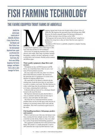 FISH FARMING TECHNOLOGY
THE FAIVRE EQUIPPED TROUT FARMS OF ABBEVILLE
M
anaging a proud total of nine sites located within an hour’s drive of
Abbeville, Mr Jorgensen has personally been fish farming since 2006.
However, his family originally began fish farming in Denmark in
1893, before moving to farm in France in the 1930s.
Mr Jorgensen told our party that his family has been “using Faivre
products for a long time as they are better than the more expensive
alternatives.”
Founded in 1958, Faivre is a globally competitive company boasting
almost 60 years
of aquacultural experience with a wide range to offer
from individual products to full installation.
Faivre focus on producing machinery that is strong,
effective and simple. Their range of products includes
fish graders, counters, elevators, and pumps, as well
as drum filters, leaf screeners, floating surface aerators
and diffuser pipes.
Water quality equipment, silage filters and
aerators
Throughout our day with Mr Joregensen and Mr
Faivre, we visited three farms where we saw a vast
array of Favire products in action.
On every single one of the sites, there was a Faivre
Drum Filter Rotoclean installed. The function of
this particular piece of equipment is to ensure strict
filtration of outgoing effluent flows.
The water that is to be filtered is directed into the
rotating drum. Inside the drum there are steel plates
covered in a stainless steal mesh. The filter functions to
collect solids larger than the perforations in the mesh
as it rotates, containing them in the drum.
Collected solids are removed via a discharge channel
located on the top of the drum.
Mr Jorgensen informed our party that the filter is
“easy to maintain” and that it does not take long to
remove, clean and replace the filter plates.
All of the sites we visited had numerous aerators
installed; these are devices that spray water into the air,
leading to an increased contact of the water with the
atmosphere. The result is increased oxygen levels of
the water.
Fish handling machinery: fish pumps, graders
and counters
When we arrived at one of the sites, the farmers were
busy counting fish from multiple sections of the farm,
a task that can take all day. However, they were aided
by a variety of specialised fish handling equipment.
This equipment included the Faivre Pescamotion Fish
Pump. This product is a simple pump that is used to
shift salmonids that weigh anywhere between 5 and
Amidst the
picturesque
countryside of
Abbeville, Northern
France, Darren Parris,
Tom Blacker and
Peter Parker from
the International
Aquafeed team, spent
an afternoon late
last year visiting
trout farms. Our
hosts were Phillip
Jorgensen, fish farms
manager, and Aubert
Faivre, who is sales
manager for Faivre.
46 | May | June 2016 - International Aquafeed
 