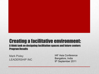 Creating a facilitative environment: A think tank on designing facilitation spaces and future centersProgram Results IAF Asia Conference Bangalore, India 9th September 2011 Mark Pixley LEADERSHIP INC 