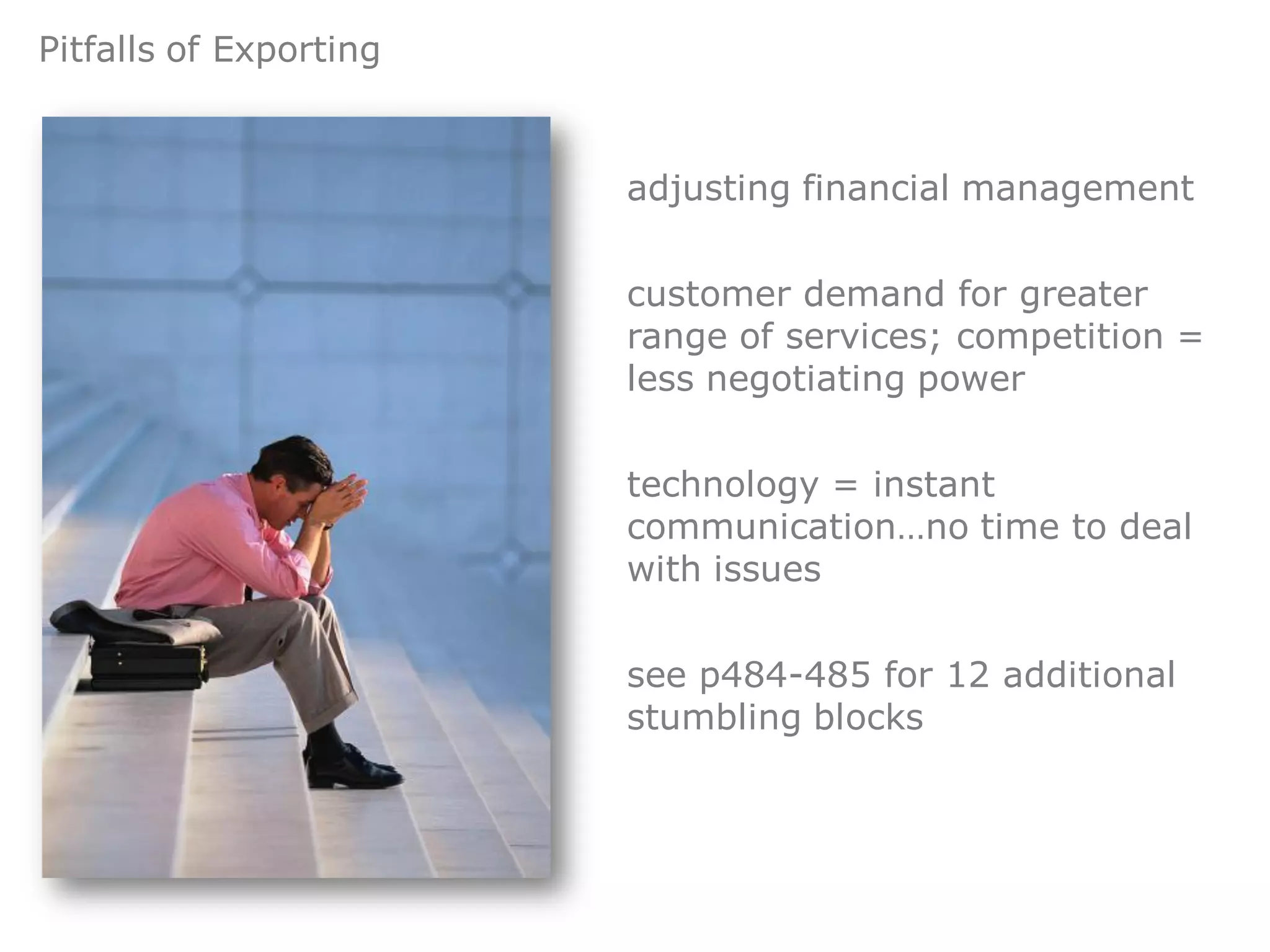 Pitfalls of Exporting


                        adjusting financial management


                        customer demand for greater
                        range of services; competition =
                        less negotiating power


                        technology = instant
                        communication…no time to deal
                        with issues


                        see p484-485 for 12 additional
                        stumbling blocks
 
