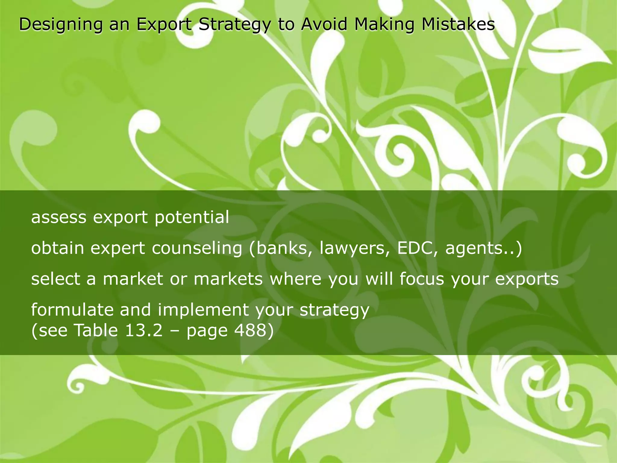 Designing an Export Strategy to Avoid Making Mistakes




 assess export potential
 obtain expert counseling (banks, lawyers, EDC, agents..)
 select a market or markets where you will focus your exports
 formulate and implement your strategy
 (see Table 13.2 – page 488)
 