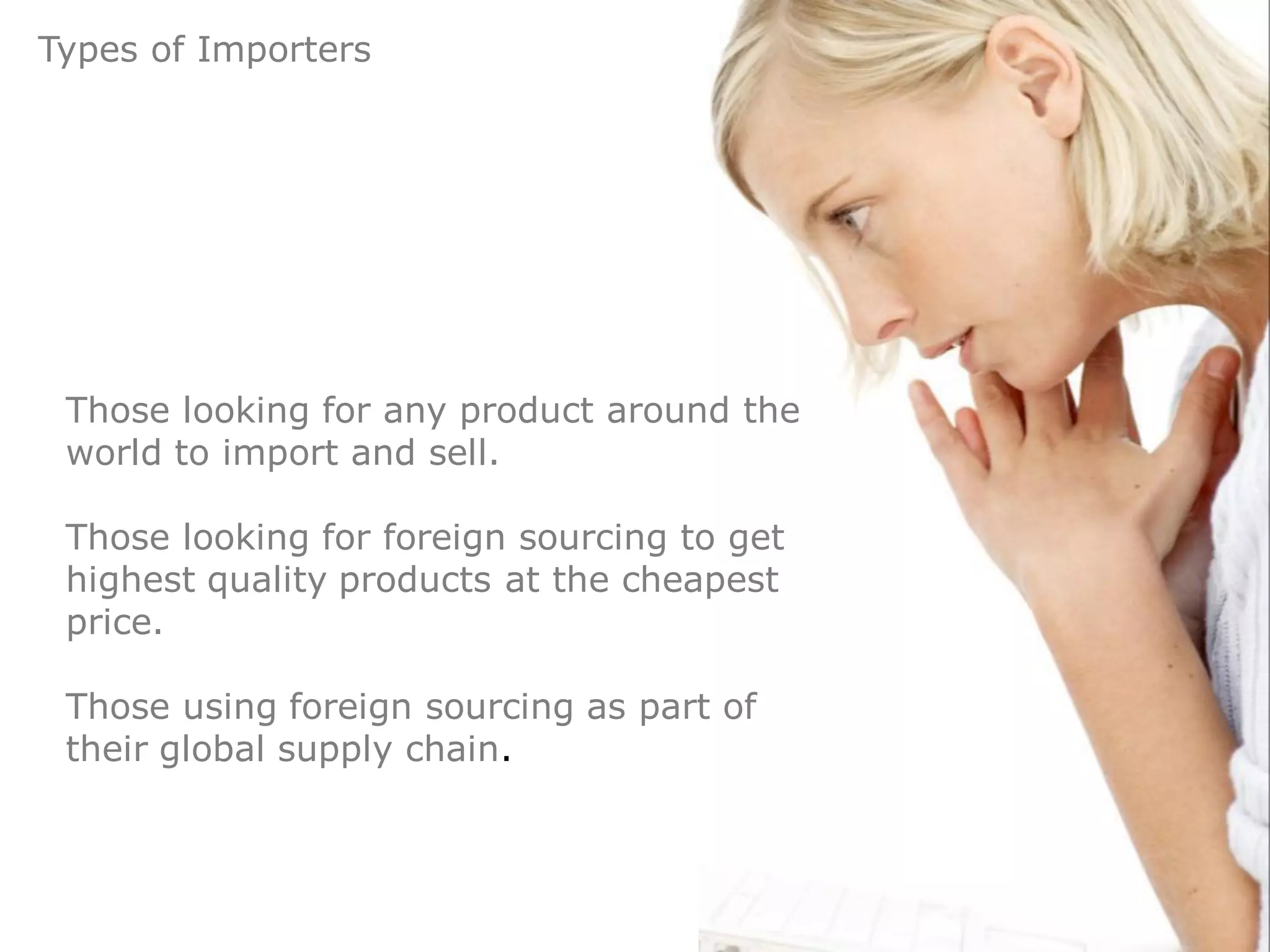 Types of Importers




 Those looking for any product around the
 world to import and sell.

 Those looking for foreign sourcing to get
 highest quality products at the cheapest
 price.

 Those using foreign sourcing as part of
 their global supply chain.
 