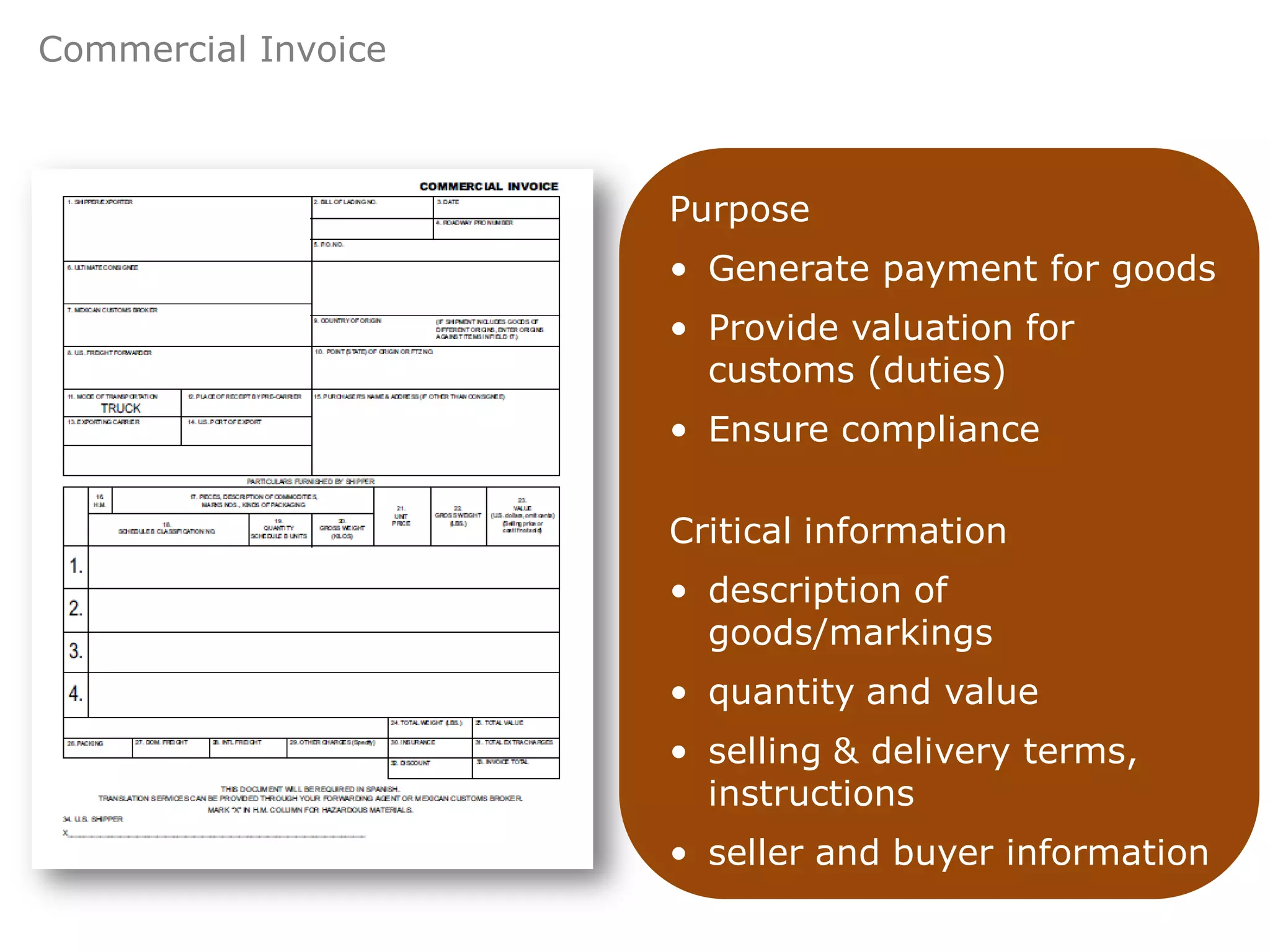 Commercial Invoice



                     Purpose
                     • Generate payment for goods
                     • Provide valuation for
                       customs (duties)
                     • Ensure compliance

                     Critical information
                     • description of
                       goods/markings
                     • quantity and value
                     • selling & delivery terms,
                       instructions
                     • seller and buyer information
 