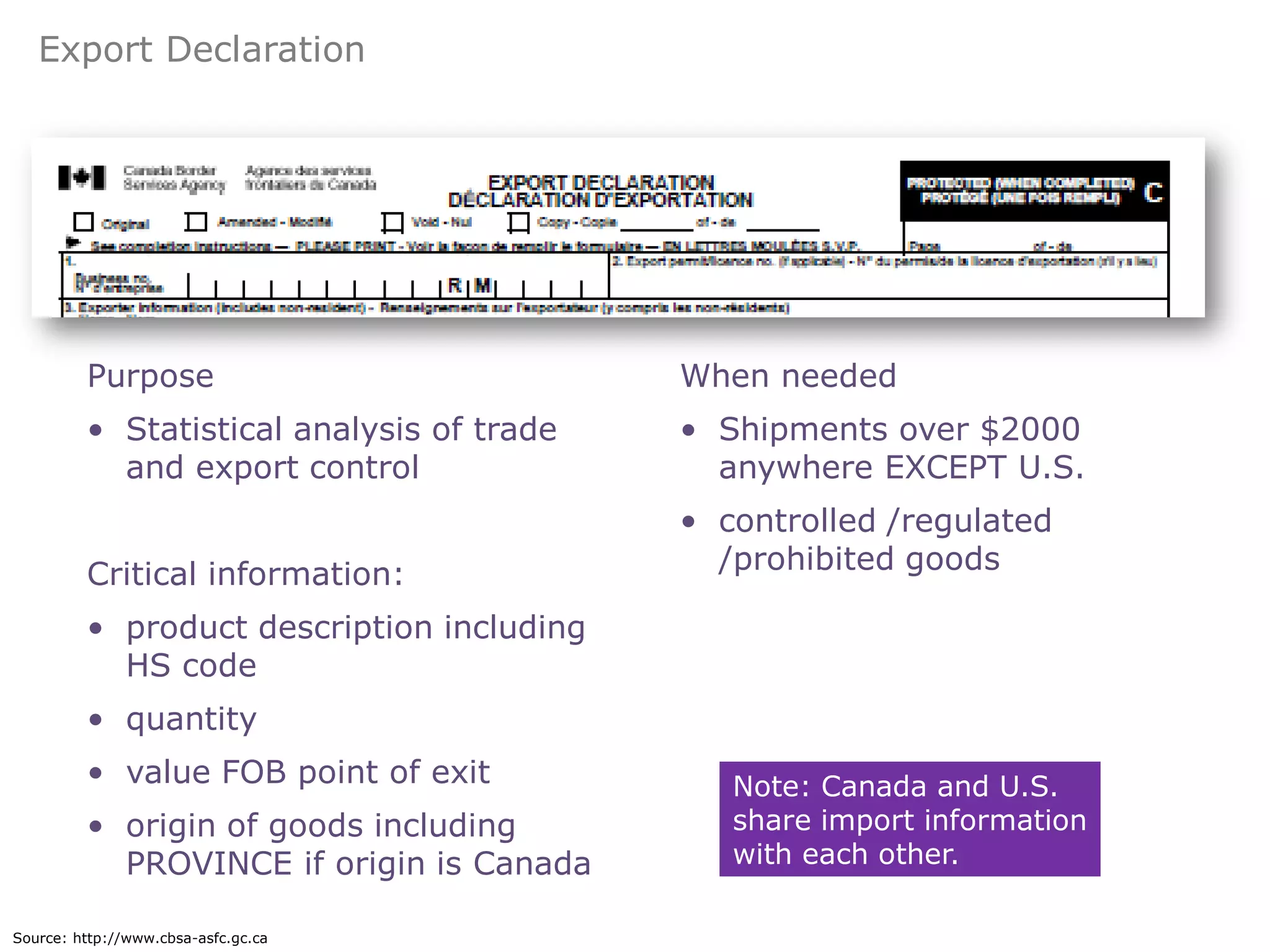 Export Declaration




         Purpose                           When needed
         • Statistical analysis of trade   • Shipments over $2000
           and export control                anywhere EXCEPT U.S.
                                           • controlled /regulated
         Critical information:               /prohibited goods

         • product description including
           HS code
         • quantity
         • value FOB point of exit            Note: Canada and U.S.
         • origin of goods including          share import information
           PROVINCE if origin is Canada       with each other.

Source: http://www.cbsa-asfc.gc.ca
 