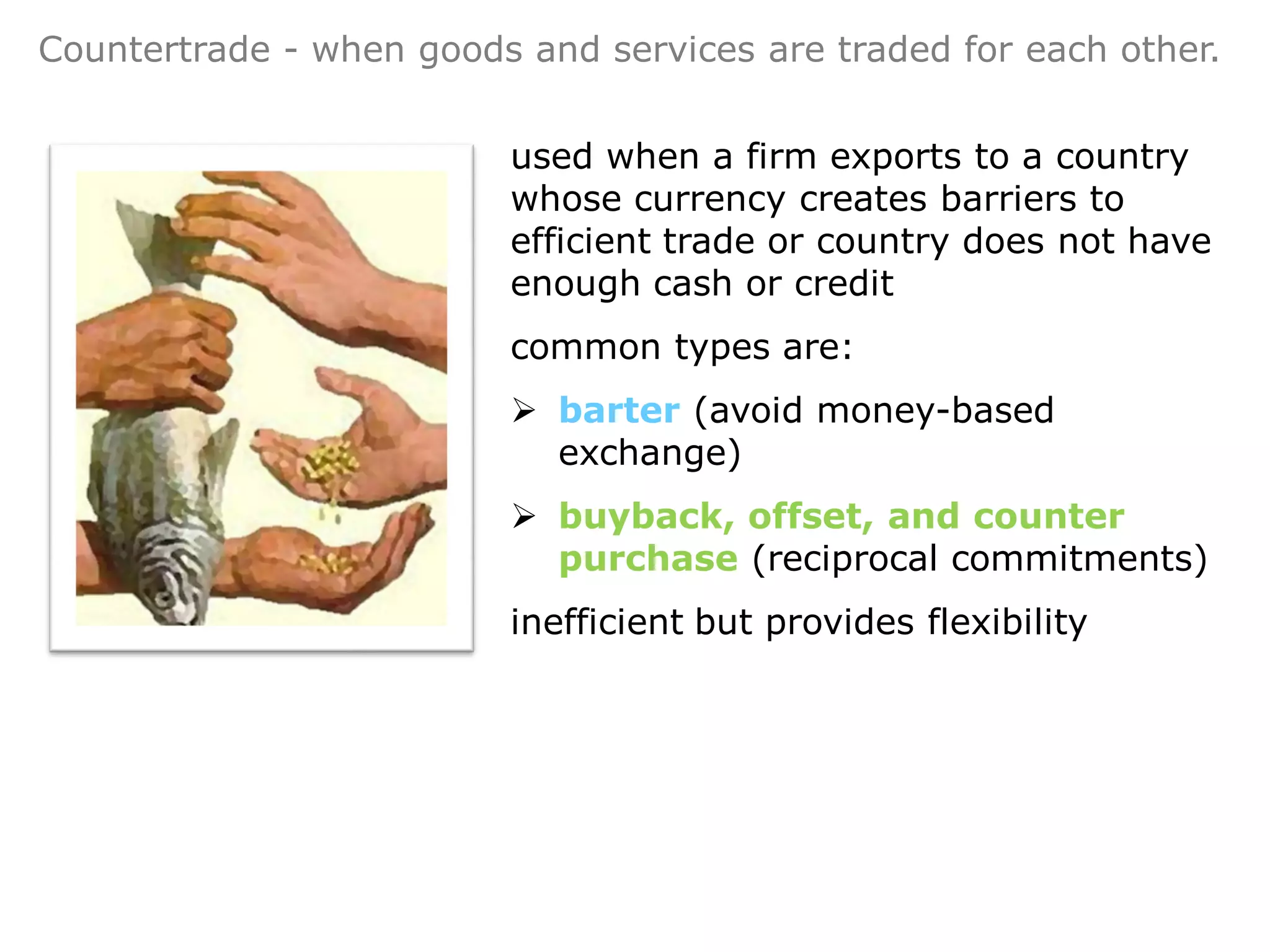 Countertrade - when goods and services are traded for each other.


                         used when a firm exports to a country
                         whose currency creates barriers to
                         efficient trade or country does not have
                         enough cash or credit
                         common types are:
                          barter (avoid money-based
                           exchange)
                          buyback, offset, and counter
                           purchase (reciprocal commitments)
                         inefficient but provides flexibility
 