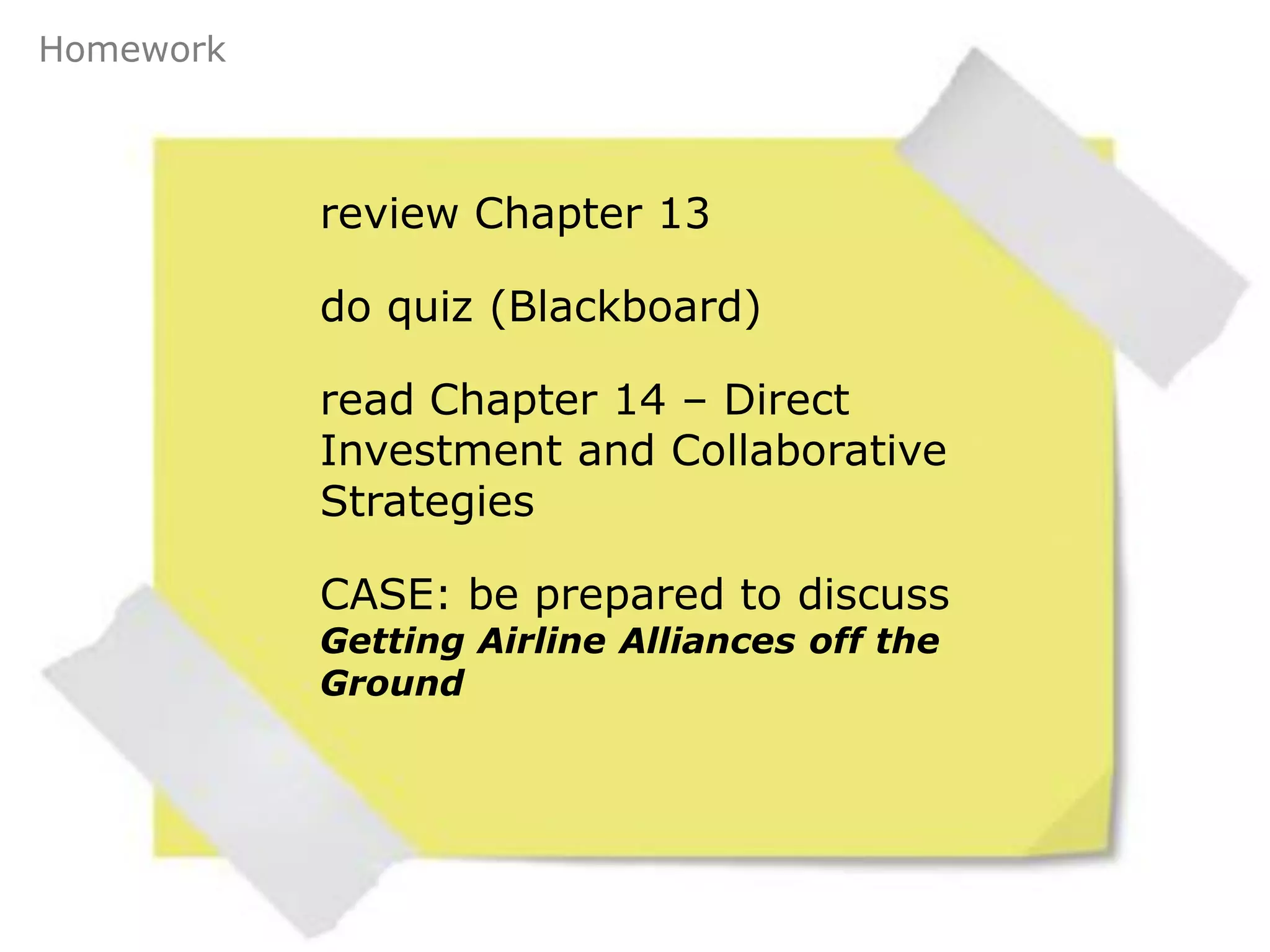 Homework



           review Chapter 13

           do quiz (Blackboard)

           read Chapter 14 – Direct
           Investment and Collaborative
           Strategies

           CASE: be prepared to discuss
           Getting Airline Alliances off the
           Ground
 