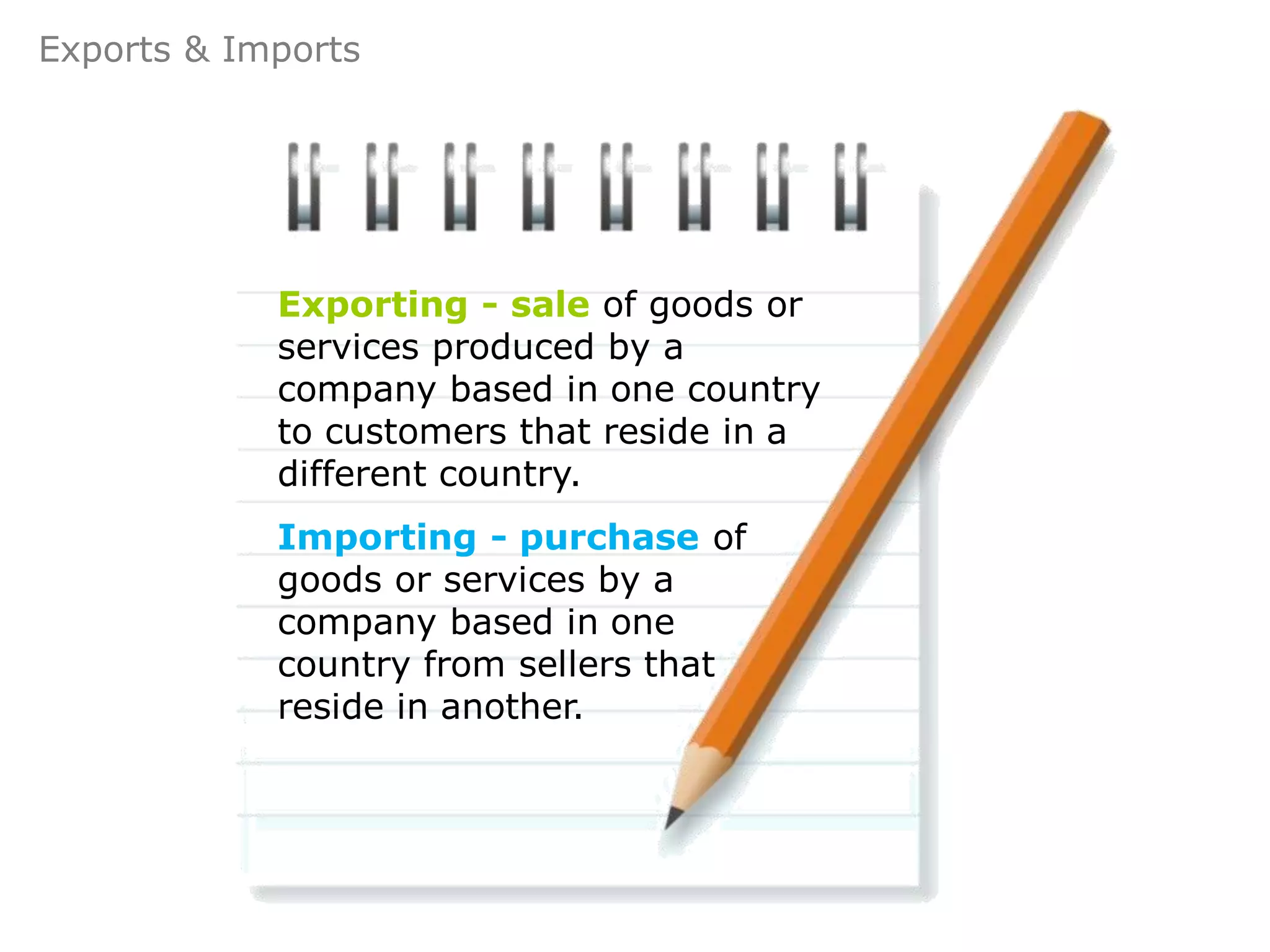 Exports & Imports




            Exporting - sale of goods or
            services produced by a
            company based in one country
            to customers that reside in a
            different country.
            Importing - purchase of
            goods or services by a
            company based in one
            country from sellers that
            reside in another.
 