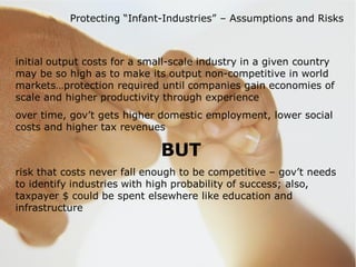 Protecting “Infant-Industries” – Assumptions and Risks



initial output costs for a small-scale industry in a given country
may be so high as to make its output non-competitive in world
markets…protection required until companies gain economies of
scale and higher productivity through experience
over time, gov’t gets higher domestic employment, lower social
costs and higher tax revenues

                              BUT
risk that costs never fall enough to be competitive – gov’t needs
to identify industries with high probability of success; also,
taxpayer $ could be spent elsewhere like education and
infrastructure
 