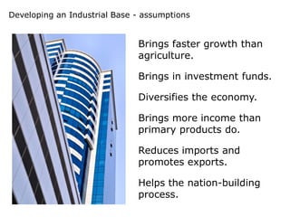 Developing an Industrial Base - assumptions


                              Brings faster growth than
                              agriculture.

                              Brings in investment funds.

                              Diversifies the economy.

                              Brings more income than
                              primary products do.

                              Reduces imports and
                              promotes exports.

                              Helps the nation-building
                              process.
 