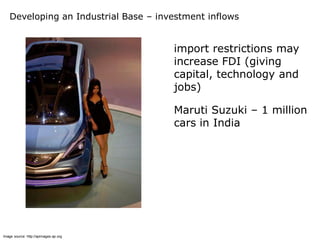 Developing an Industrial Base – investment inflows


                                       import restrictions may
                                       increase FDI (giving
                                       capital, technology and
                                       jobs)

                                       Maruti Suzuki – 1 million
                                       cars in India




Image source: http://apimages.ap.org
 