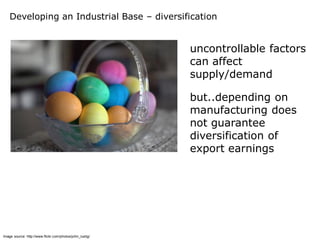 Developing an Industrial Base – diversification


                                                          uncontrollable factors
                                                          can affect
                                                          supply/demand

                                                          but..depending on
                                                          manufacturing does
                                                          not guarantee
                                                          diversification of
                                                          export earnings




Image source: http://www.flickr.com/photos/john_lustig/
 