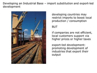 Developing an Industrial Base – import substitution and export-led
development

                                   developing countries may
                                   restrict imports to boost local
                                   production / consumption

                                   BUT

                                   if companies are not efficient,
                                   local customers support via
                                   higher prices or higher taxes

                                   export-led development:
                                   promoting development of
                                   industries that export their
                                   output
 