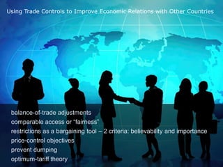 Using Trade Controls to Improve Economic Relations with Other Countries




 balance-of-trade adjustments
 comparable access or “fairness”
 restrictions as a bargaining tool – 2 criteria: believability and importance
 price-control objectives
 prevent dumping
 optimum-tariff theory
 