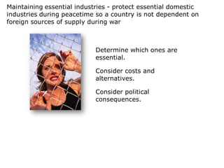 Maintaining essential industries - protect essential domestic
industries during peacetime so a country is not dependent on
foreign sources of supply during war



                            Determine which ones are
                            essential.

                            Consider costs and
                            alternatives.

                            Consider political
                            consequences.
 