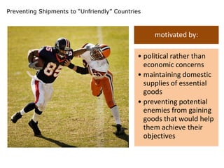 Preventing Shipments to “Unfriendly” Countries



                                                 motivated by:

                                            • political rather than
                                              economic concerns
                                            • maintaining domestic
                                              supplies of essential
                                              goods
                                            • preventing potential
                                              enemies from gaining
                                              goods that would help
                                              them achieve their
                                              objectives
 