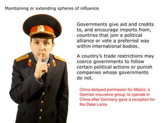 Maintaining or extending spheres of influence


                                  Governments give aid and credits
                                  to, and encourage imports from,
                                  countries that join a political
                                  alliance or vote a preferred way
                                  within international bodies.

                                  A country’s trade restrictions may
                                  coerce governments to follow
                                  certain political actions or punish
                                  companies whose governments
                                  do not.

                                   China delayed permission for Allianz, a
                                   German insurance group, to operate in
                                   China after Germany gave a reception for
                                   the Dalai Lama
 