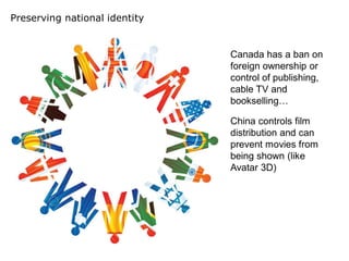 Preserving national identity


                               Canada has a ban on
                               foreign ownership or
                               control of publishing,
                               cable TV and
                               bookselling…

                               China controls film
                               distribution and can
                               prevent movies from
                               being shown (like
                               Avatar 3D)
 