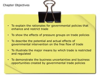 Chapter Objectives




   •   To explain the rationales for governmental policies that
       enhance and restrict trade

   •   To show the effects of pressure groups on trade policies

   •   To describe the potential and actual effects of
       governmental intervention on the free flow of trade

   •   To illustrate the major means by which trade is restricted
       and regulated

   •   To demonstrate the business uncertainties and business
       opportunities created by governmental trade policies
 