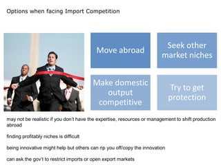 Options when facing Import Competition




                                                                         Seek other
                                          Move abroad
                                                                        market niches


                                         Make domestic
                                                                             Try to get
                                            output
                                                                             protection
                                          competitive
may not be realistic if you don’t have the expertise, resources or management to shift production
abroad

finding profitably niches is difficult

being innovative might help but others can rip you off/copy the innovation

can ask the gov’t to restrict imports or open export markets
 