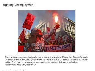Fighting Unemployment




        Steel workers demonstrate during a protest march in Marseille. France’s trade
        unions called public and private sector workers out on strike to demand more
        action from government and companies to protect jobs and salaries.
        (Jean-Paul Pelissier/Reuters)

Image source: http://flickr.com/photos/7320687@N02/
 