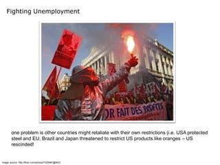 Fighting Unemployment




        one problem is other countries might retaliate with their own restrictions (i.e. USA protected
        steel and EU, Brazil and Japan threatened to restrict US products like oranges – US
        rescinded!


Image source: http://flickr.com/photos/7320687@N02/
 