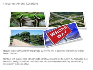 Allocating Among Locations




Reduce the risk of liability of foreignness by moving first to countries more similar to their
home countries.

Contract with experienced companies to handle operations for them, limit the resources they
commit to foreign operations, and delay entry to many countries until they are operating
successfully in one or a few.
 