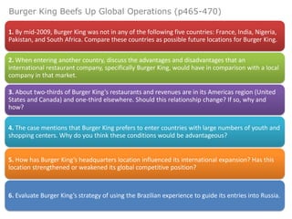 Burger King Beefs Up Global Operations (p465-470)

1. By mid-2009, Burger King was not in any of the following five countries: France, India, Nigeria,
Pakistan, and South Africa. Compare these countries as possible future locations for Burger King.

2. When entering another country, discuss the advantages and disadvantages that an
international restaurant company, specifically Burger King, would have in comparison with a local
company in that market.

3. About two-thirds of Burger King’s restaurants and revenues are in its Americas region (United
States and Canada) and one-third elsewhere. Should this relationship change? If so, why and
how?

4. The case mentions that Burger King prefers to enter countries with large numbers of youth and
shopping centers. Why do you think these conditions would be advantageous?


5. How has Burger King’s headquarters location influenced its international expansion? Has this
location strengthened or weakened its global competitive position?



6. Evaluate Burger King’s strategy of using the Brazilian experience to guide its entries into Russia.
 