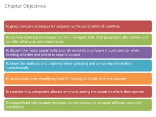 Chapter Objectives



To grasp company strategies for sequencing the penetration of countries

To see how scanning techniques can help managers both limit geographic alternatives and
consider otherwise overlooked areas

To discern the major opportunity and risk variables a company should consider when
deciding whether and where to expand abroad

To know the methods and problems when collecting and comparing information
internationally

To understand some simplifying tools for helping to decide where to operate


To consider how companies allocate emphasis among the countries where they operate

To comprehend why location decisions do not necessarily compare different countries’
possibilities
 