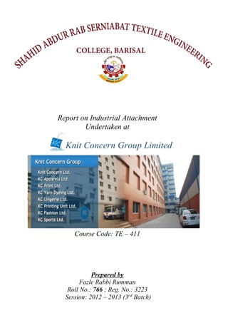 Report on Industrial Attachment
Undertaken at
Knit Concern Group Limited
Course Code: TE – 411
Prepared by
Fazle Rabbi Rumman
Roll No.: 766 ; Reg. No.: 3223
Session: 2012 – 2013 (3rd
Batch)
 