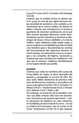 15
Lucas 9:1-3; Juan 14:13; 1 Corintios 12:9; Santiago
5:14-16).
	 Creemos que la sanidad divina se obtiene por
la fe, y que en caso de que algún hermano ten-
ga necesidad de someterse a los cuidados y mi-
nistraciones de la ciencia médica, los demás no
deben criticarlo, sino considerarse a sí mismos y
guardarse de encontrar condenación con lo que
ellos mismos aprueban (Romanos 14:22). Reco-
mendamos que los miembros y ministros se abs-
tengan de lanzar críticas indebidas a la ciencia
médica, cuyos adelantos nadie puede negar, y
que se originan en la habilidad que Dios ha dado
a los hombres para ir descubriendo los secretos
del funcionamiento del organismo humano. Al
mismo tiempo, los exhortamos a que no se opon-
gan a las campañas de higiene, vacunación y
limpieza que sean iniciadas por el gobierno, sino
que, por el contrario, colaboren decididamente
en los lugares donde sea posible.
	 Santidad.
	 Creemos que todos los miembros del cuerpo de
Cristo deben ser santos, es decir, apartados del
pecado y consagrados al servicio de Dios. Por
esta razón deben abstenerse de practicar toda
clase de diversiones malsanas e inmundicias de
carne y de espíritu (Levítico 19:2; 2 Corintios 7:1;
Efesios 5:26,27; 1 Tesalonicenses 4:3,4; 2 Timoteo
2:21; Hebreos 12:14; 1 Pedro 1:16).
	 Sin embargo, en la práctica de la santidad, cree-
mos que debe evitarse toda clase de extremis-
mos, ascetismos y privaciones que tienen “...cier-
ta reputación de sabiduría en culto voluntario,
en humildad y en duro trato de la carne;... la cual
es sombra de lo porvenir; mas el cuerpo es de
Cristo” (Colosenses 2:17,23). En lo que respecta
 