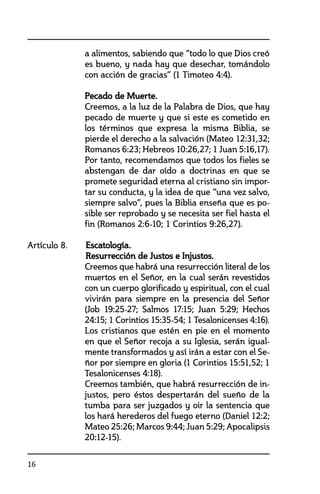 16
a alimentos, sabiendo que “todo lo que Dios creó
es bueno, y nada hay que desechar, tomándolo
con acción de gracias” (1 Timoteo 4:4).
	 Pecado de Muerte.
	 Creemos, a la luz de la Palabra de Dios, que hay
pecado de muerte y que si este es cometido en
los términos que expresa la misma Biblia, se
pierde el derecho a la salvación (Mateo 12:31,32;
Romanos 6:23; Hebreos 10:26,27; 1 Juan 5:16,17).
Por tanto, recomendamos que todos los fieles se
abstengan de dar oído a doctrinas en que se
promete seguridad eterna al cristiano sin impor-
tar su conducta, y la idea de que “una vez salvo,
siempre salvo”, pues la Biblia enseña que es po-
sible ser reprobado y se necesita ser fiel hasta el
fin (Romanos 2:6-10; 1 Corintios 9:26,27).
Artículo 8. 	 Escatología.
	 Resurrección de Justos e Injustos.
	 Creemos que habrá una resurrección literal de los
muertos en el Señor, en la cual serán revestidos
con un cuerpo glorificado y espiritual, con el cual
vivirán para siempre en la presencia del Señor
(Job 19:25-27; Salmos 17:15; Juan 5:29; Hechos
24:15; 1 Corintios 15:35-54; 1 Tesalonicenses 4:16).
	 Los cristianos que estén en pie en el momento
en que el Señor recoja a su Iglesia, serán igual-
mente transformados y así irán a estar con el Se-
ñor por siempre en gloria (1 Corintios 15:51,52; 1
Tesalonicenses 4:18).
	 Creemos también, que habrá resurrección de in-
justos, pero éstos despertarán del sueño de la
tumba para ser juzgados y oir la sentencia que
los hará herederos del fuego eterno (Daniel 12:2;
Mateo 25:26; Marcos 9:44; Juan 5:29; Apocalipsis
20:12-15).
 