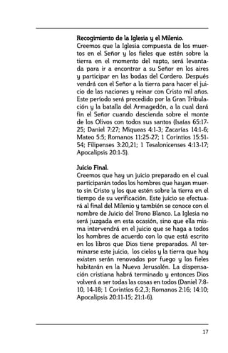 17
	 Recogimiento de la Iglesia y el Milenio.
	 Creemos que la Iglesia compuesta de los muer-
tos en el Señor y los fieles que estén sobre la
tierra en el momento del rapto, será levanta-
da para ir a encontrar a su Señor en los aires
y participar en las bodas del Cordero. Después
vendrá con el Señor a la tierra para hacer el jui-
cio de las naciones y reinar con Cristo mil años.
Este período será precedido por la Gran Tribula-
ción y la batalla del Armagedón, a la cual dará
fin el Señor cuando descienda sobre el monte
de los Olivos con todos sus santos (Isaías 65:17-
25; Daniel 7:27; Miqueas 4:1-3; Zacarías 14:1-6;
Mateo 5:5; Romanos 11:25-27; 1 Corintios 15:51-
54; Filipenses 3:20,21; 1 Tesalonicenses 4:13-17;
Apocalipsis 20:1-5).
	 Juicio Final.
	 Creemos que hay un juicio preparado en el cual
participarán todos los hombres que hayan muer-
to sin Cristo y los que estén sobre la tierra en el
tiempo de su verificación. Este juicio se efectua-
rá al final del Milenio y también se conoce con el
nombre de Juicio del Trono Blanco. La Iglesia no
será juzgada en esta ocasión, sino que ella mis-
ma intervendrá en el juicio que se haga a todos
los hombres de acuerdo con lo que está escrito
en los libros que Dios tiene preparados. Al ter-
minarse este juicio, los cielos y la tierra que hoy
existen serán renovados por fuego y los fieles
habitarán en la Nueva Jerusalén. La dispensa-
ción cristiana habrá terminado y entonces Dios
volverá a ser todas las cosas en todos (Daniel 7:8-
10, 14-18; 1 Corintios 6:2,3; Romanos 2:16; 14:10;
Apocalipsis 20:11-15; 21:1-6).
 
