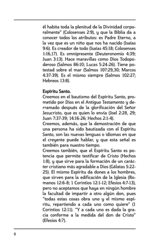 8
él habita toda la plenitud de la Divinidad corpo-
ralmente” (Colosenses 2:9), y que la Biblia da a
conocer todos los atributos: es Padre Eterno, a
la vez que es un niño que nos ha nacido (Isaías
9:6). Es creador de todo (Isaías 45:18; Colosenses
1:16,17). Es omnipresente (Deuteronomio 4:39;
Juan 3:13). Hace maravillas como Dios Todopo-
deroso (Salmos 86:10; Lucas 5:24-26). Tiene po-
testad sobre el mar (Salmos 107:29,30; Marcos
4:37-39). Es el mismo siempre (Salmos 102:27;
Hebreos 13:8).
	 Espíritu Santo.
	 Creemos en el bautismo del Espíritu Santo, pro-
metido por Dios en el Antiguo Testamento y de-
rramado después de la glorificación del Señor
Jesucristo, que es quien lo envía (Joel 2:28, 29;
Juan 7:37-39; 14:16-26; Hechos 2:1-4).
	 Creemos, además, que la demostración de que
una persona ha sido bautizada con el Espíritu
Santo, son las nuevas lenguas o idiomas en que
el creyente puede hablar, y que esta señal es
también para nuestro tiempo.
	 Creemos también, que el Espíritu Santo es po-
tencia que permite testificar de Cristo (Hechos
1:8), y que sirve para la formación de un carác-
ter cristiano más agradable a Dios (Gálatas 5:22-
25). El mismo Espíritu da dones a los hombres,
que sirven para la edificación de la Iglesia (Ro-
manos 12:6-8; 1 Corintios 12:1-12; Efesios 4:7-13),
pero no aceptamos que haya en ningún hombre
la facultad de impartir a otro algún don, pues
“todas estas cosas obra uno y el mismo espí-
ritu, repartiendo a cada uno como quiere” (1
Corintios 12:11). “Y a cada uno es dada la gra-
cia conforme a la medida del don de Cristo”
(Efesios 4:7).
 