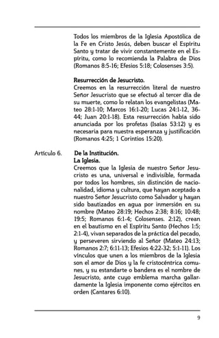 9
	 Todos los miembros de la Iglesia Apostólica de
la Fe en Cristo Jesús, deben buscar el Espíritu
Santo y tratar de vivir constantemente en el Es-
píritu, como lo recomienda la Palabra de Dios
(Romanos 8:5-16; Efesios 5:18; Colosenses 3:5).
	 Resurrección de Jesucristo.	
	 Creemos en la resurrección literal de nuestro
Señor Jesucristo que se efectuó al tercer día de
su muerte, como lo relatan los evangelistas (Ma-
teo 28:1-10; Marcos 16:1-20; Lucas 24:1-12, 36-
44; Juan 20:1-18). Esta resurrección había sido
anunciada por los profetas (Isaías 53:12) y es
necesaria para nuestra esperanza y justificación
(Romanos 4:25; 1 Corintios 15:20).
Artículo 6. 	 De la Institución.
	 La Iglesia.	
	 Creemos que la Iglesia de nuestro Señor Jesu-
cristo es una, universal e indivisible, formada
por todos los hombres, sin distinción de nacio-
nalidad, idioma y cultura, que hayan aceptado a
nuestro Señor Jesucristo como Salvador y hayan
sido bautizados en agua por inmersión en su
nombre (Mateo 28:19; Hechos 2:38; 8:16; 10:48;
19:5; Romanos 6:1-4; Colosenses. 2:12), crean
en el bautismo en el Espíritu Santo (Hechos 1:5;
2:1-4), vivan separados de la práctica del pecado,
y perseveren sirviendo al Señor (Mateo 24:13;
Romanos 2:7; 6:11-13; Efesios 4:22-32; 5:1-11). Los
vínculos que unen a los miembros de la Iglesia
son el amor de Dios y la fe cristocéntrica comu-
nes, y su estandarte o bandera es el nombre de
Jesucristo, ante cuyo emblema marcha gallar-
damente la Iglesia imponente como ejércitos en
orden (Cantares 6:10).	
 