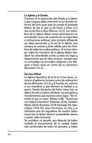 10
	 La Iglesia y el Estado.
	 Creemos en la separación del Estado y la Iglesia
y que ninguno debe intervenir en los asuntos in-
ternos del otro, pues aquí se cumple el precepto
bíblico de dar lo que es de César a César y lo
que es de Dios a Dios (Marcos 12:17). Los miem-
bros de la Iglesia deben tomar participación en
actividades cívicas de acuerdo con su capacidad
e inclinaciones políticas, pero siempre reflejando
sus ideas personales y no las de la Iglesia, que
siempre es neutral y tiene cabida para los hom-
bres de todos los credos políticos. Al mismo tiem-
po, todos los miembros de la Iglesia deben obe-
decer las autoridades civiles y todas las leyes y
disposiciones que de ellas emanen, siempre que
no contradiga sus principios religiosos o los obli-
guen a hacer cosas en contra de su conciencia
(Romanos 13:1-7).
	 Servicio Militar.	
	 La Iglesia Apostólica de la Fe en Cristo Jesús, re-
conoce el gobierno humano como de ordenación
divina (Romanos 13:1,2) y al hacerlo así, exhorta
a sus miembros a que afirmen su lealtad a su
patria. Siendo discípulos del Señor Jesucristo, es
deber de todo cristiano obedecer sus preceptos y
mandamientos que enseñan como sigue: “No re-
sistáis al que es malo” (Mateo 5:39). “Tened paz
con todos los hombres” (Hebreos 12:14). También
Mateo 26:52; Romanos 12:19; Santiago 5:6; Apo-
calipsis 13:10. Por estas Escrituras, se cree y se
interpreta que los seguidores de nuestro Señor
Jesucristo no deben destruir propiedades ajenas
o quitar vidas humanas.
	 Se considera un pecado, que después de haber
recibido el conocimiento de la verdad, haber
sido perdonados de todos los pecados, y haber
 