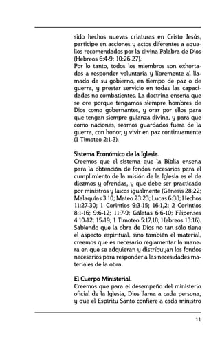 11
sido hechos nuevas criaturas en Cristo Jesús,
participe en acciones y actos diferentes a aque-
llos recomendados por la divina Palabra de Dios	
(Hebreos 6:4-9; 10:26,27).
	 Por lo tanto, todos los miembros son exhorta-
dos a responder voluntaria y libremente al lla-
mado de su gobierno, en tiempo de paz o de
guerra, y prestar servicio en todas las capaci-
dades no combatientes. La doctrina enseña que
se ore porque tengamos siempre hombres de
Dios como gobernantes, y orar por ellos para
que tengan siempre guianza divina, y para que
como naciones, seamos guardados fuera de la
guerra, con honor, y vivir en paz continuamente
(1 Timoteo 2:1-3).
	 Sistema Económico de la Iglesia.	
	 Creemos que el sistema que la Biblia enseña
para la obtención de fondos necesarios para el
cumplimiento de la misión de la Iglesia es el de
diezmos y ofrendas, y que debe ser practicado
por ministros y laicos igualmente (Génesis 28:22;
Malaquías 3:10; Mateo 23:23; Lucas 6:38; Hechos
11:27-30; 1 Corintios 9:3-15; 16:1,2; 2 Corintios
8:1-16; 9:6-12; 11:7-9; Gálatas 6:6-10; Filipenses
4:10-12; 15-19; 1 Timoteo 5:17,18; Hebreos 13:16).
	 Sabiendo que la obra de Dios no tan sólo tiene
el aspecto espiritual, sino también el material,
creemos que es necesario reglamentar la mane-
ra en que se adquieran y distribuyan los fondos
necesarios para responder a las necesidades ma-
teriales de la obra.	
	 El Cuerpo Ministerial.
	 Creemos que para el desempeño del ministerio
oficial de la Iglesia, Dios llama a cada persona,
y que el Espíritu Santo confiere a cada ministro
 