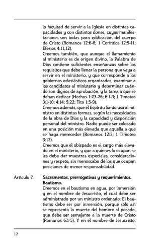 12
la facultad de servir a la Iglesia en distintas ca-
pacidades y con distintos dones, cuyas manifes-
taciones son todas para edificación del cuerpo
de Cristo (Romanos 12:6-8; 1 Corintios 12:5-11;
Efesios 4:11,12).
	 Creemos también, que aunque el llamamiento
al ministerio es de origen divino, la Palabra de
Dios contiene suficientes enseñanzas sobre los
requisitos que debe llenar la persona que vaya a
servir en el ministerio, y que corresponde a los
gobiernos eclesiásticos organizados, examinar a
los candidatos al ministerio y determinar cuán-
do son dignos de aprobación, y la tarea a que se
deban dedicar (Hechos 1:23-26; 6:1-3; 1 Timoteo
3:1-10; 4:14; 5:22; Tito 1:5-9).
	 Creemos además, que el Espíritu Santo usa al mi-
nistro en distintas formas, según las necesidades
de la obra de Dios y la capacidad y disposición
personal del ministro. Nadie puede ser colocado
en una posición más elevada que aquella a que
se haga merecedor (Romanos 12:3; 1 Timoteo
3:13).
	 Creemos que el obispado es el cargo más eleva-
do en el ministerio, y que a quienes lo ocupan se
les debe dar muestras especiales, consideracio-
nes y respeto, sin menoscabo de los que ocupan
posiciones de menor responsabilidad.
Artículo 7. 	 Sacramentos, prerrogativas y requerimientos.
	Bautismo.
	 Creemos en el bautismo en agua, por inmersión
y en el nombre de Jesucristo, el cual debe ser
administrado por un ministro ordenado. El bau-
tismo debe ser por inmersión, porque sólo así
se representa la muerte del hombre al pecado,
que debe ser semejante a la muerte de Cristo
(Romanos 6:1-5). Y en el nombre de Jesucristo,
 
