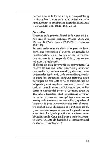 13
porque esta es la forma en que los apóstoles y
ministros bautizaron en la edad primitiva de la
Iglesia, según lo prueban las Sagradas Escrituras
(Hechos 2:38; 8:16; 10:48; 19:5; 22:16).	
	 Comunión.	
		Creemos en la práctica literal de la Cena del Se-
ñor, que él mismo instituyó (Mateo 26:26-29;
Marcos 14:22-25; Lucas 22:15-20; 1 Corintios
11:22-31).
	 En esta ordenanza se debe usar pan sin leva-
dura, que representa el cuerpo sin pecado de
nuestro Señor Jesucristo, y vino sin fermentar,
que representa la sangre de Cristo, que consu-
mó nuestra redención.
	 El objeto de esta ceremonia es conmemorar la
muerte de nuestro Señor Jesucristo y anunciar
que un día regresará al mundo, y al mismo tiem-
po para dar testimonio de la comunión que exis-
te entre los creyentes. Ninguna persona debe
participar de este acto si no es miembro fiel de
la Iglesia y está en plena comunión, pues al ha-
cerlo sin cumplir estas condiciones, no podrá dis-
cernir el cuerpo del Señor (1 Corintios 10:15-17;
11:27,28; 2 Corintios 13:5). El Señor, al terminar
de tomar la cena con sus apóstoles, celebró un
acto que de momento los maravilló, y que fue el
lavatorio de pies. Al terminar este acto, el maes-
tro explicó a sus discípulos el significado de él,
y les recomendó que se lavasen los pies los unos
a los otros. La Iglesia practica este acto en com-
binación con la Cena del Señor o indistintamen-
te, como un acto de humildad y confraternidad
cristiana (1 Timoteo 5:10).
	
 