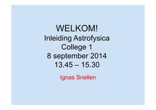 WELKOM! 
Inleiding Astrofysica 
College 1 
8 september 2014 
13.45 – 15.30 
Ignas Snellen 
 
