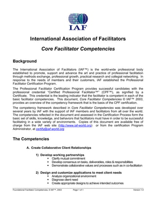 International Association of Facilitators 
Core Facilitator Competencies 
Background 
The International Association of Facilitators (IAF™) is the world-wide professional body established to promote, support and advance the art and practice of professional facilitation through methods exchange, professional growth, practical research and collegial networking. In response to the needs of members and their customers, IAF established the Professional Facilitator Certification Program. 
The Professional Facilitator Certification Program provides successful candidates with the professional credential “Certified Professional Facilitator™” (CPF™), as signified by a Certificate. This credential is the leading indicator that the facilitator is competent in each of the basic facilitator competencies. This document, Core Facilitator Competencies © IAF™ 2003, provides an overview of the competency framework that is the basis of the CPF certification. 
The competency framework described in Core Facilitator Competencies was developed over several years by IAF with the support of IAF members and facilitators from all over the world. The competencies reflected in the document and assessed in the Certification Process form the basic set of skills, knowledge, and behaviors that facilitators must have in order to be successful facilitating in a wide variety of environments. Copies of this document are available free of charge from the IAF web site (http://www.iaf-world.org) or from the certification Program Administrator, at certify@iaf-world.org 
The Competencies 
A. Create Collaborative Client Relationships 
1) Develop working partnerships 
ƒ Clarify mutual commitment 
ƒ Develop consensus on tasks, deliverables, roles & responsibilities 
ƒ Demonstrate collaborative values and processes such as in co-facilitation 
2) Design and customize applications to meet client needs 
ƒ Analyze organizational environment 
ƒ Diagnose client need 
ƒ Create appropriate designs to achieve intended outcomes 
Foundational Facilitator Competencies, © IAF™, 2003 Page 1 of 1 Version 1.0 
 
