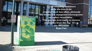 Large recycling containers
                allow the bins to be
        emptied much less often, obviously
     this means less manpower/womanpower
               to collect recyclables.
        This one tips over easily to remove
          recyclables from the top. It’s at
                   the Wisconsin
                      State Fair.




copyright concrete dream inc. www.stevetrash.com
 