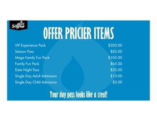 OFFER PRICIER ITEMS
VIP Experience Pack $200.00
Season Pass $85.00
Mega Family Fun Pack $105.00
Family Fun Pack $65.00
Date Night Pass $55.00
Single Day Adult Admission $10.00
Single Day Child Admission $5.00
Your day pass looks like a steal!
 