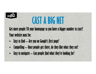 CAST A BIG NET
Get more people TO your homepage so you have a bigger number to start!
Your website must be:
• Easy to find – Are you on Google’s first page?
• Compelling – Once people get there, do they like what they see?
• Easy to navigate – Can people find what they’re looking for?
 